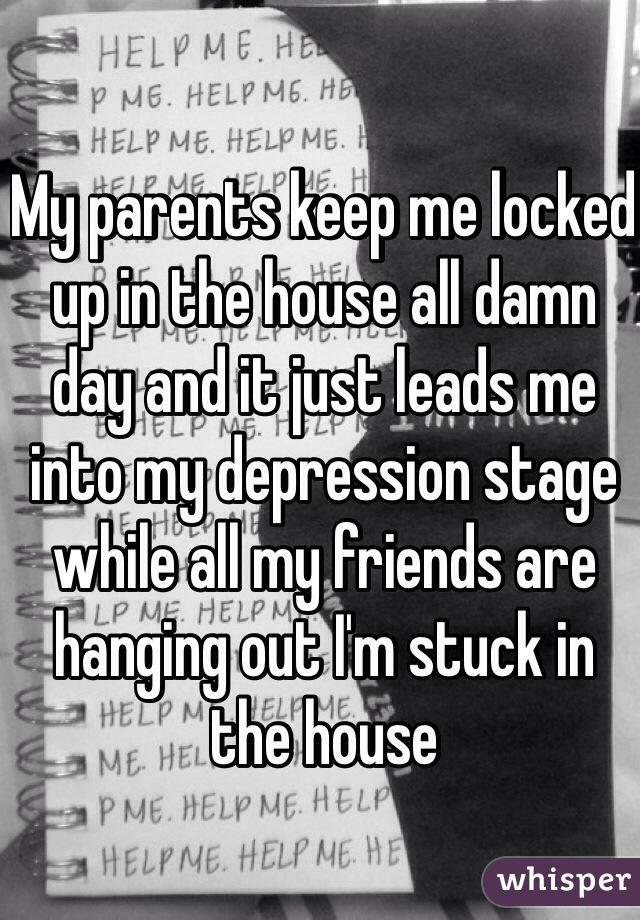 My parents keep me locked up in the house all damn day and it just leads me into my depression stage while all my friends are hanging out I'm stuck in the house 