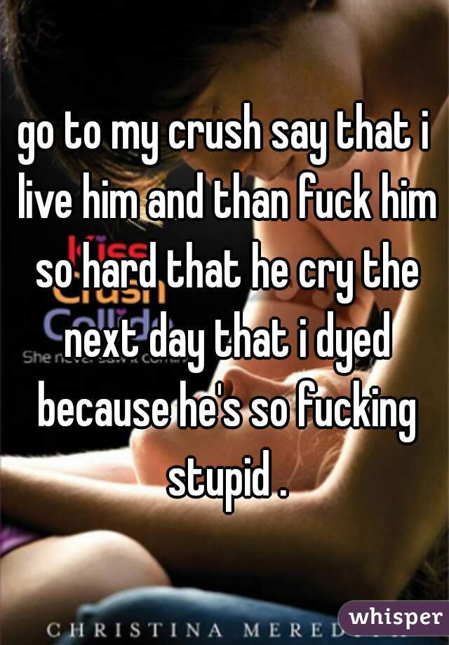 go to my crush say that i live him and than fuck him so hard that he cry the next day that i dyed because he's so fucking stupid .