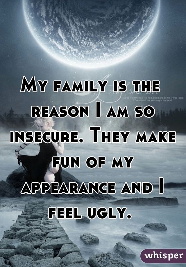 My family is the reason I am so insecure. They make fun of my appearance and I feel ugly. 