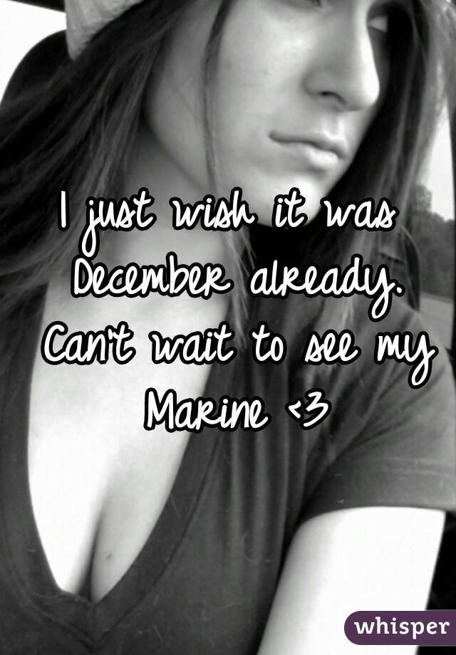 I just wish it was December already. Can't wait to see my Marine <3