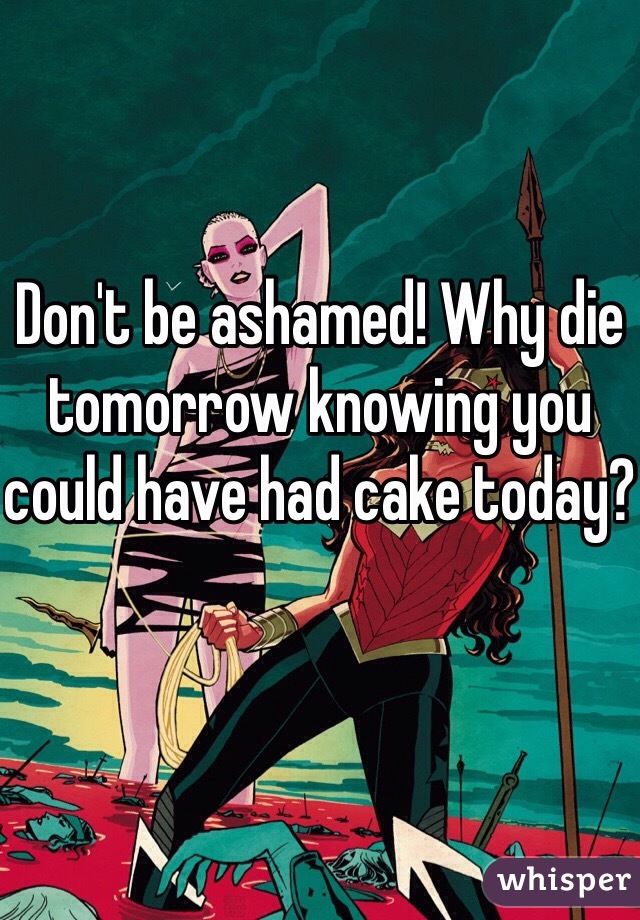 Don't be ashamed! Why die tomorrow knowing you could have had cake today?