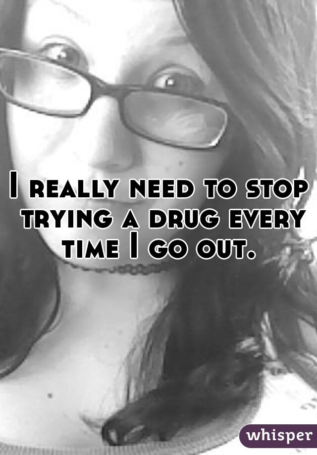 I really need to stop trying a drug every time I go out. 