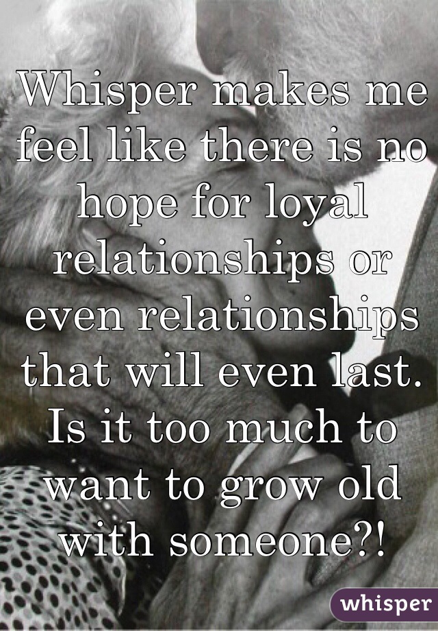 Whisper makes me feel like there is no hope for loyal relationships or even relationships that will even last. Is it too much to want to grow old with someone?!