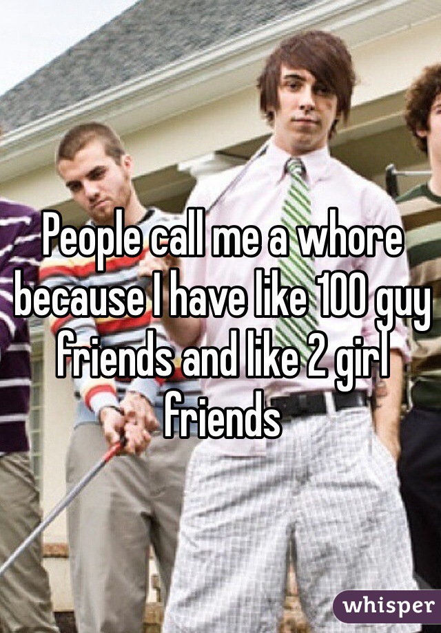 People call me a whore because I have like 100 guy friends and like 2 girl friends