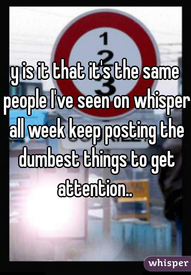 y is it that it's the same people I've seen on whisper all week keep posting the dumbest things to get attention.. 