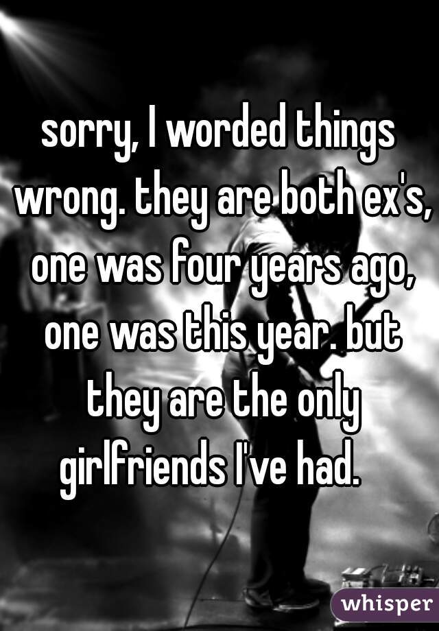 sorry, I worded things wrong. they are both ex's, one was four years ago, one was this year. but they are the only girlfriends I've had.   