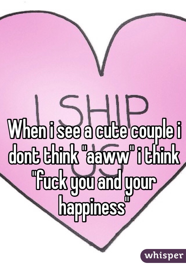 When i see a cute couple i dont think "aaww" i think "fuck you and your happiness"