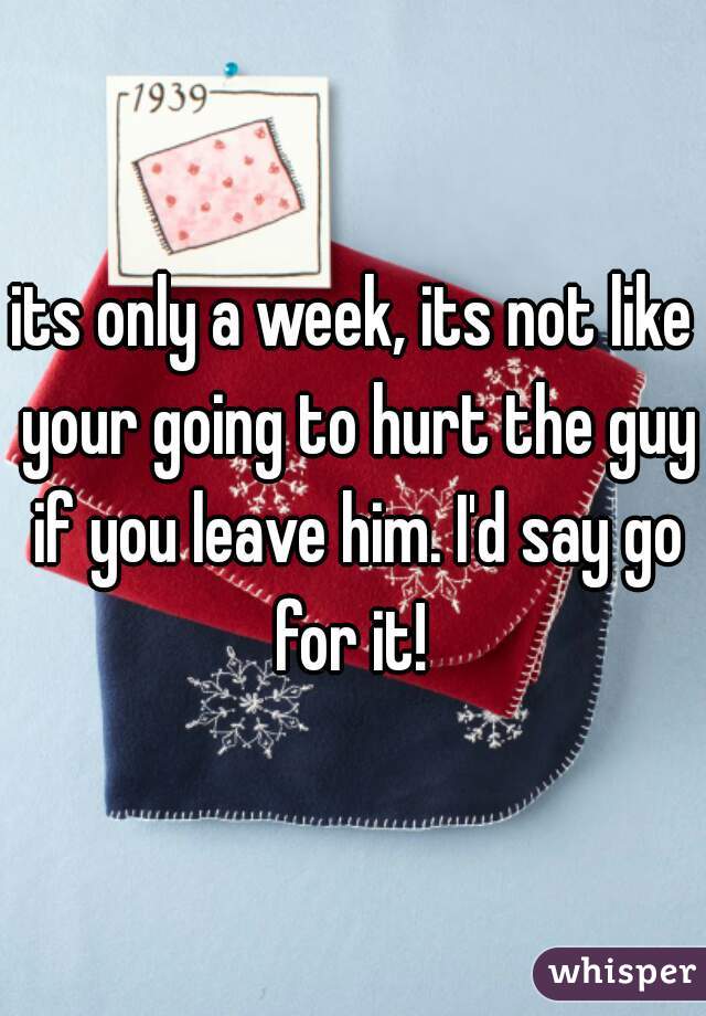 its only a week, its not like your going to hurt the guy if you leave him. I'd say go for it! 