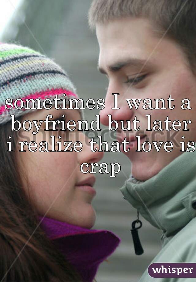 sometimes I want a boyfriend but later i realize that love is crap