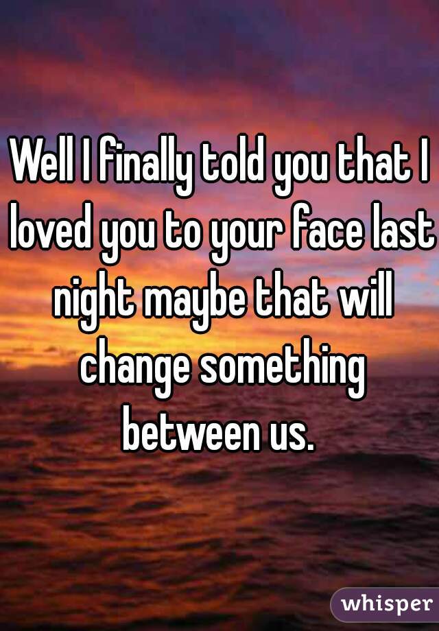 Well I finally told you that I loved you to your face last night maybe that will change something between us. 