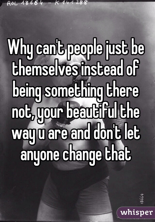 Why can't people just be themselves instead of being something there not, your beautiful the way u are and don't let anyone change that