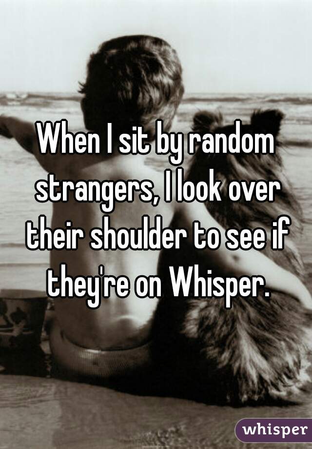 When I sit by random strangers, I look over their shoulder to see if they're on Whisper.