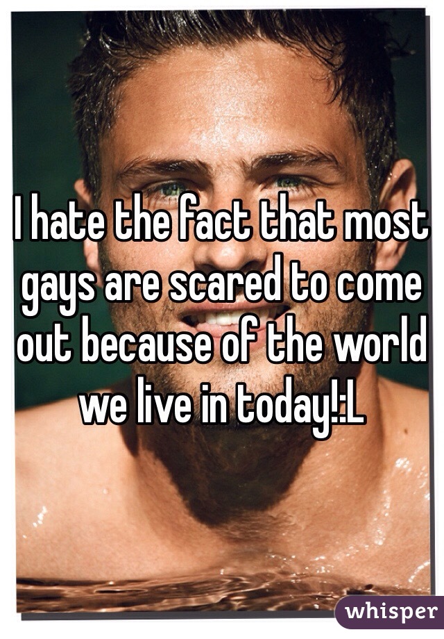 I hate the fact that most gays are scared to come out because of the world we live in today!:L