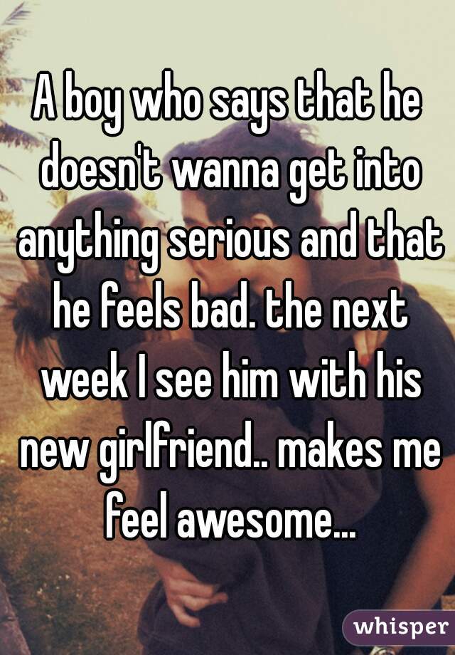 A boy who says that he doesn't wanna get into anything serious and that he feels bad. the next week I see him with his new girlfriend.. makes me feel awesome...