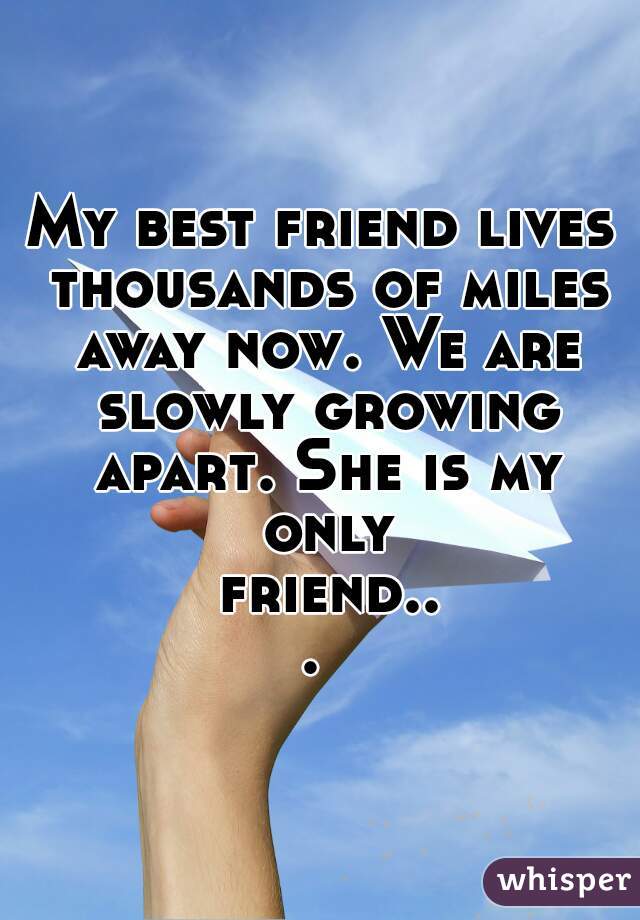 My best friend lives thousands of miles away now. We are slowly growing apart. She is my only friend... 