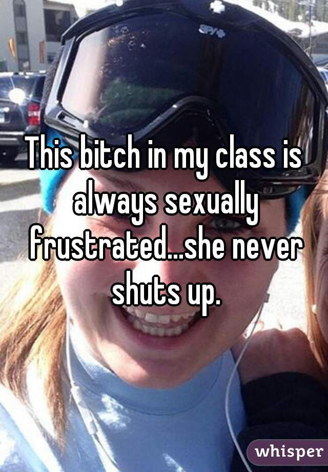 This bitch in my class is always sexually frustrated...she never shuts up.