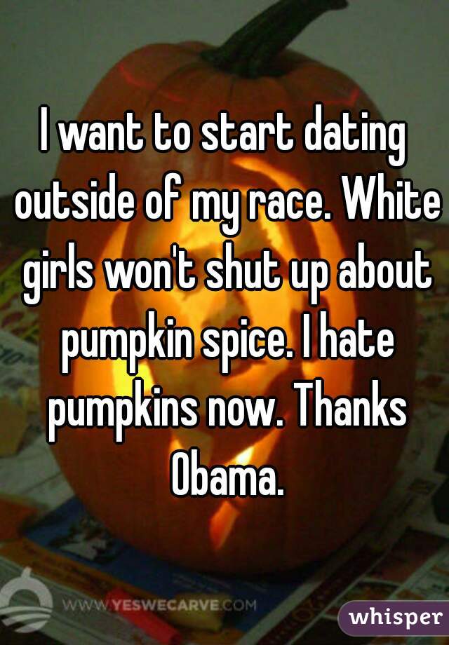 I want to start dating outside of my race. White girls won't shut up about pumpkin spice. I hate pumpkins now. Thanks Obama.