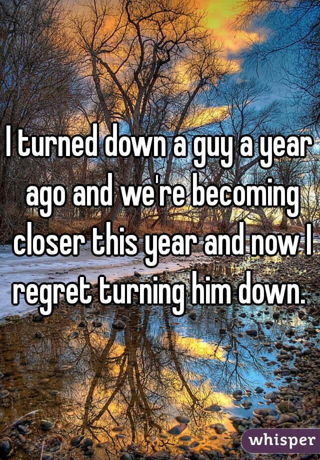 I turned down a guy a year ago and we're becoming closer this year and now I regret turning him down. 