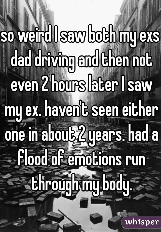 so weird I saw both my exs dad driving and then not even 2 hours later I saw my ex. haven't seen either one in about 2 years. had a flood of emotions run through my body.