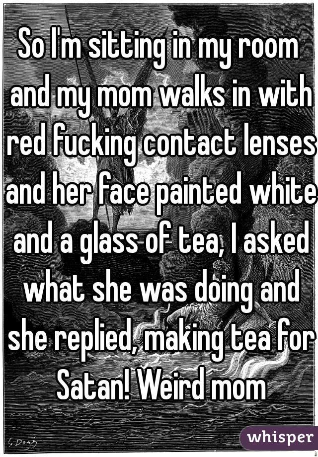 So I'm sitting in my room and my mom walks in with red fucking contact lenses and her face painted white and a glass of tea, I asked what she was doing and she replied, making tea for Satan! Weird mom