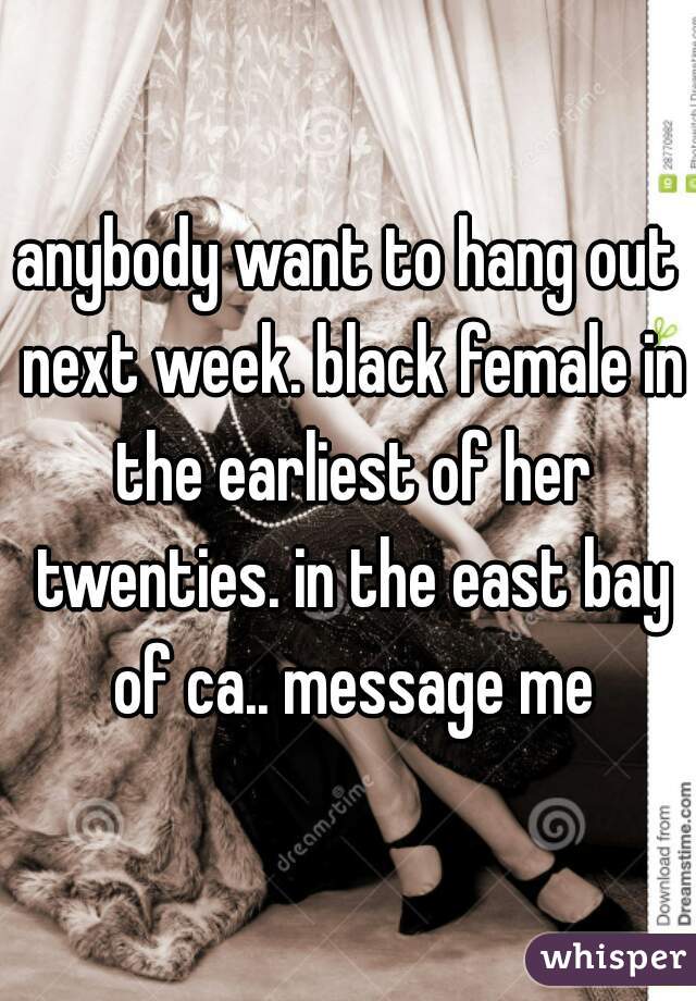 anybody want to hang out next week. black female in the earliest of her twenties. in the east bay of ca.. message me