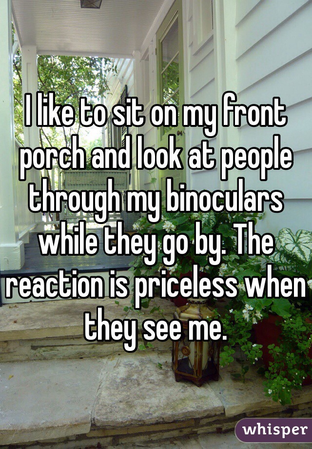 I like to sit on my front porch and look at people through my binoculars while they go by. The reaction is priceless when they see me. 