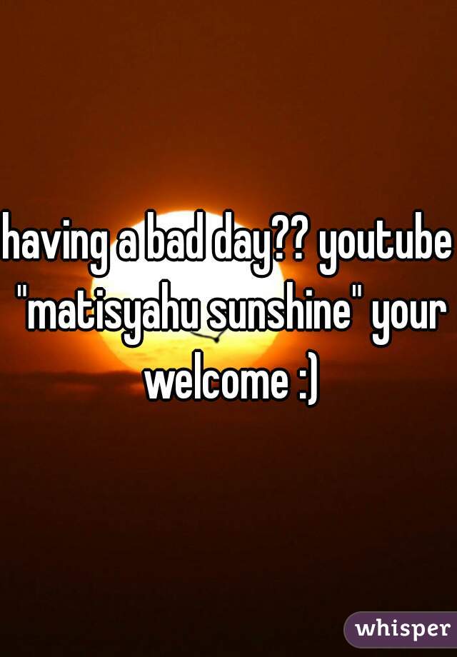 having a bad day?? youtube "matisyahu sunshine" your welcome :)