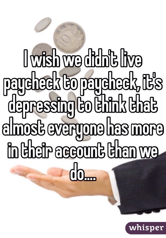 I wish we didn't live paycheck to paycheck, it's depressing to think that almost everyone has more in their account than we do....