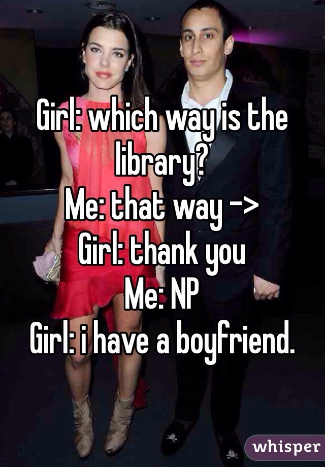 Girl: which way is the library?
Me: that way ->
Girl: thank you
Me: NP
Girl: i have a boyfriend.