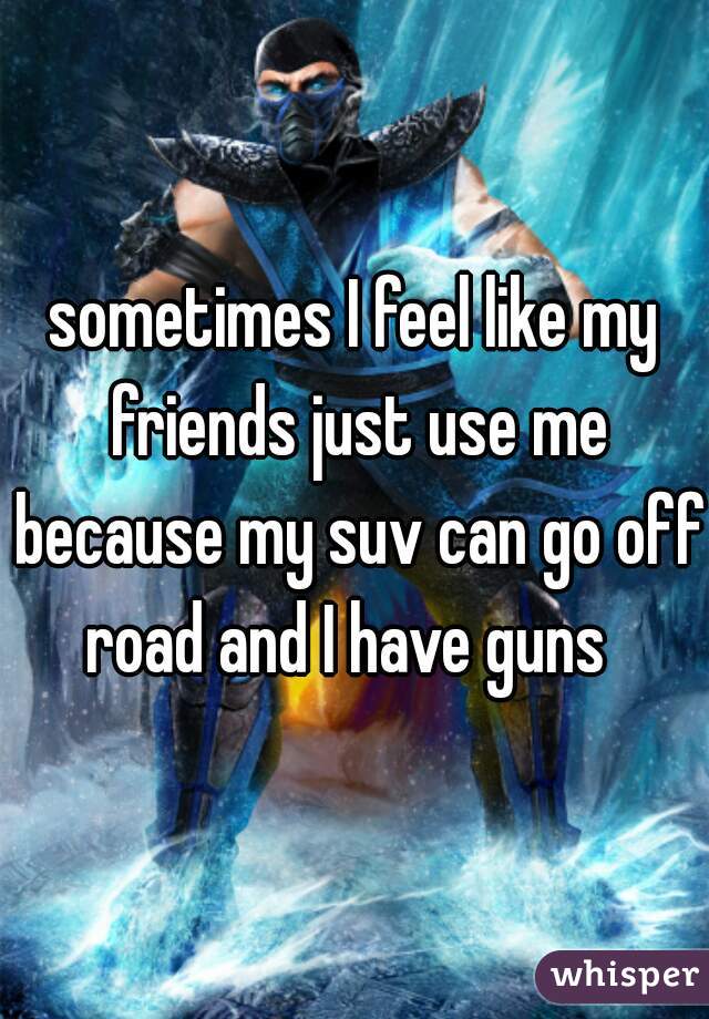 sometimes I feel like my friends just use me because my suv can go off road and I have guns  