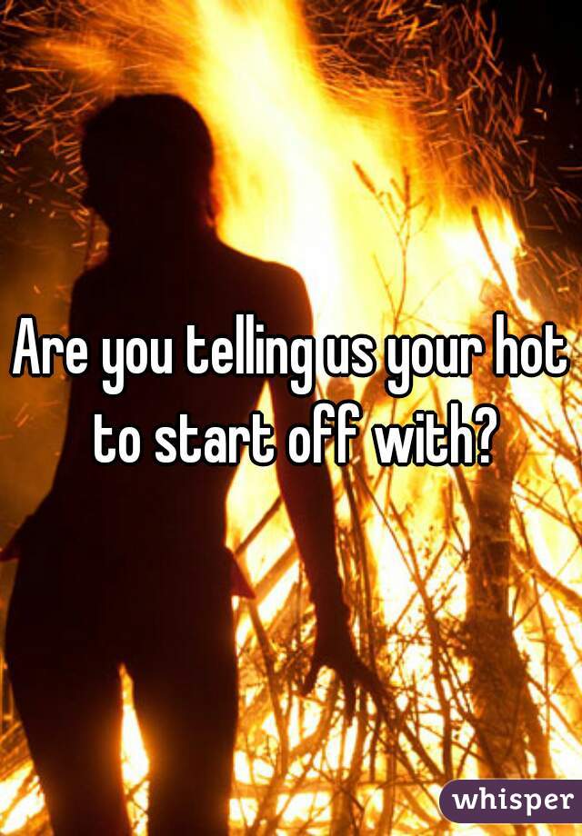 Are you telling us your hot to start off with?