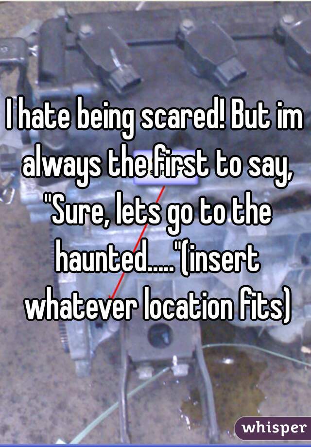 I hate being scared! But im always the first to say, "Sure, lets go to the haunted....."(insert whatever location fits)