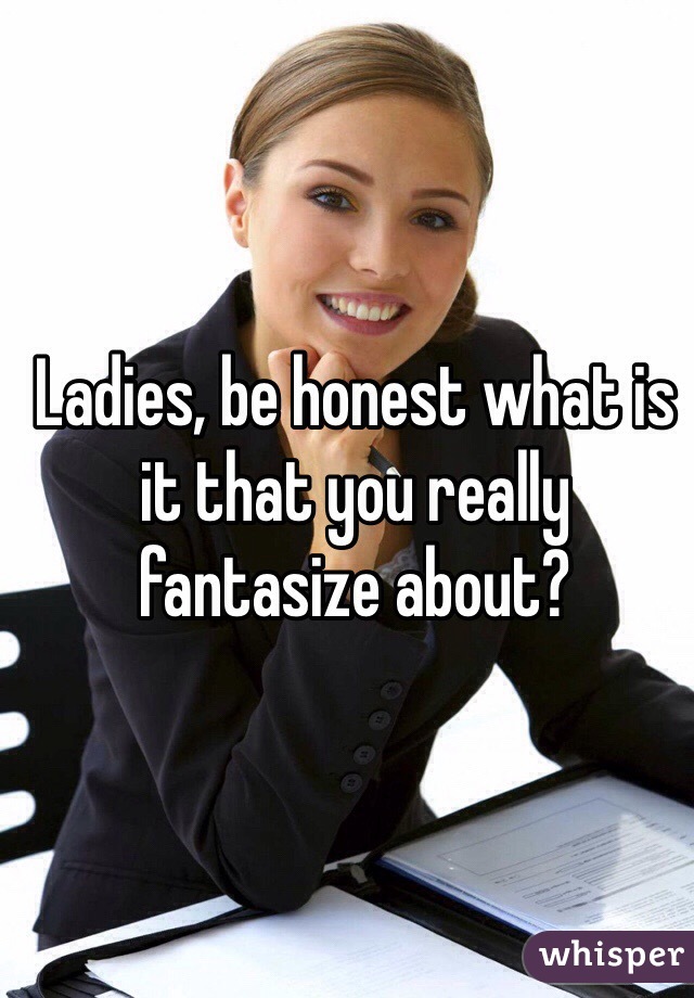 Ladies, be honest what is it that you really fantasize about?