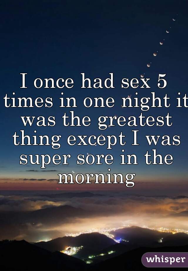 I once had sex 5 times in one night it was the greatest thing except I was super sore in the morning