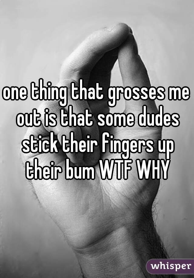 one thing that grosses me out is that some dudes stick their fingers up their bum WTF WHY