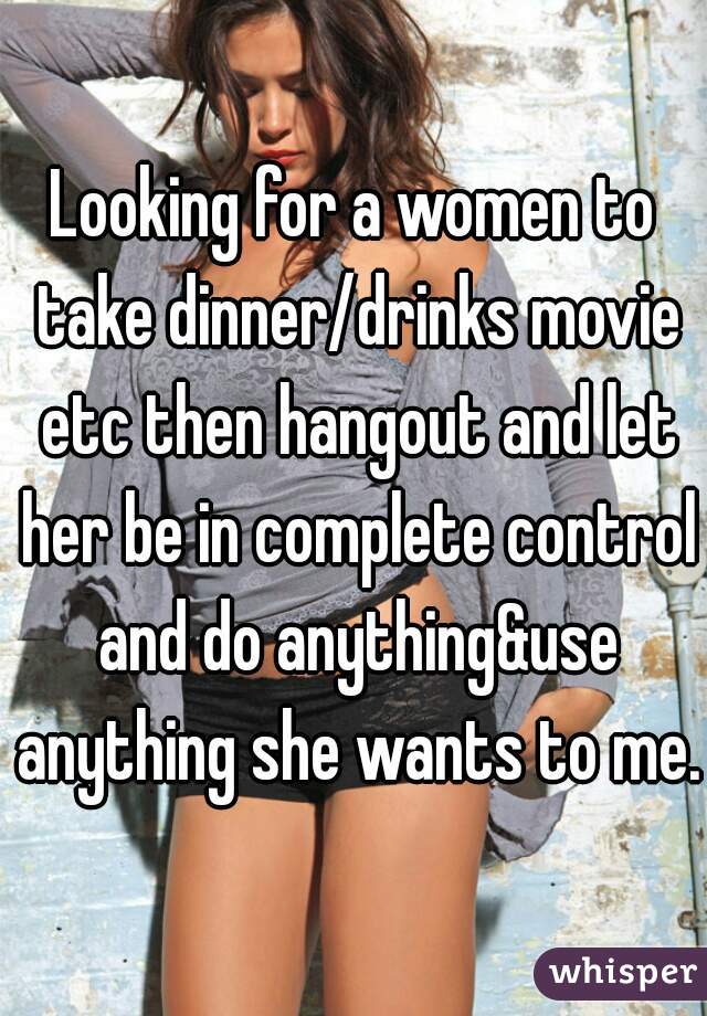 Looking for a women to take dinner/drinks movie etc then hangout and let her be in complete control and do anything&use anything she wants to me.