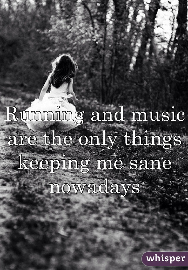 Running and music are the only things keeping me sane nowadays 