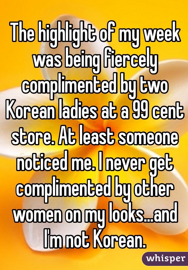 The highlight of my week was being fiercely complimented by two Korean ladies at a 99 cent store. At least someone noticed me. I never get complimented by other women on my looks...and I'm not Korean. 