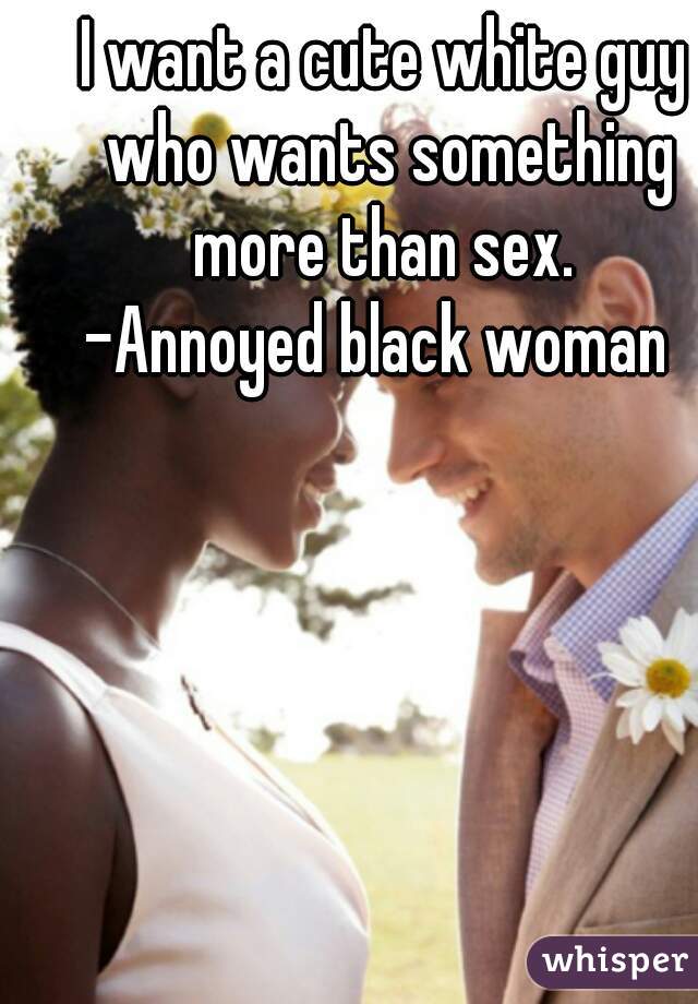 I want a cute white guy who wants something more than sex. 

-Annoyed black woman 