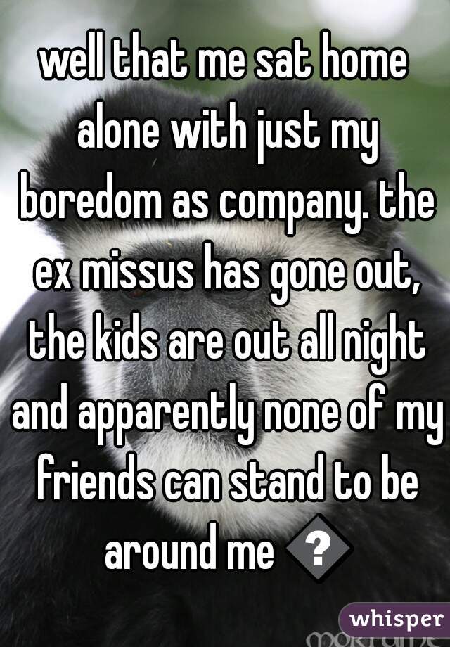 well that me sat home alone with just my boredom as company. the ex missus has gone out, the kids are out all night and apparently none of my friends can stand to be around me 😢