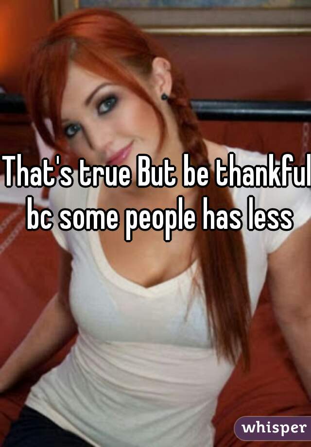 That's true But be thankful bc some people has less