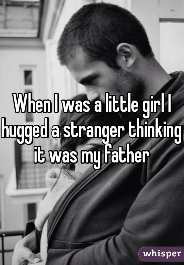 When I was a little girl I hugged a stranger thinking it was my father 