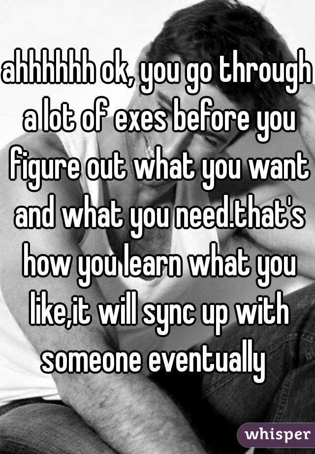 ahhhhhh ok, you go through a lot of exes before you figure out what you want and what you need.that's how you learn what you like,it will sync up with someone eventually  