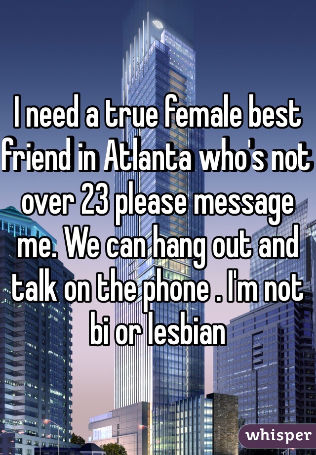 I need a true female best friend in Atlanta who's not over 23 please message me. We can hang out and talk on the phone . I'm not bi or lesbian 