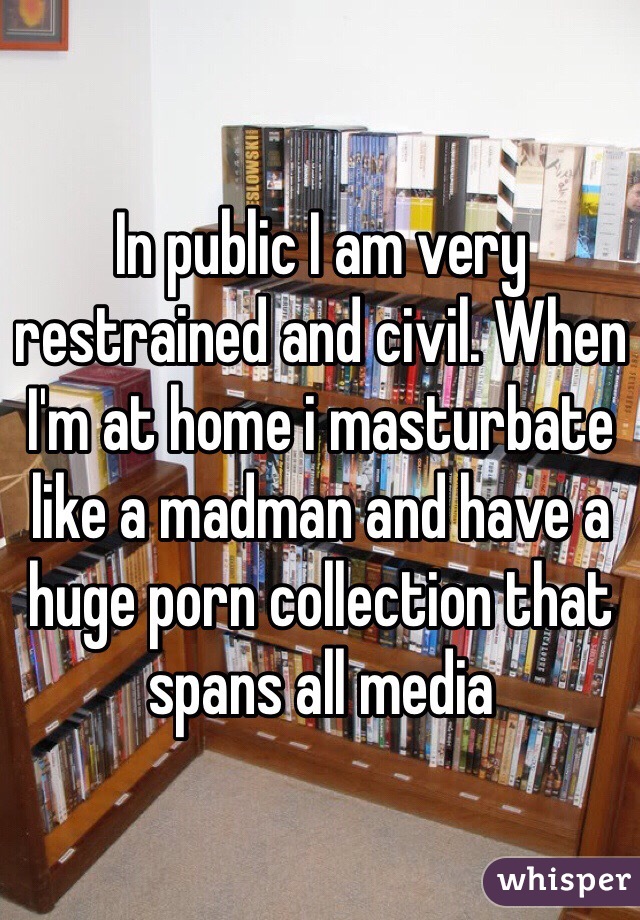 In public I am very restrained and civil. When I'm at home i masturbate like a madman and have a huge porn collection that spans all media