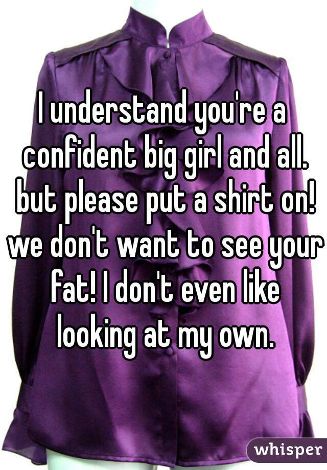 I understand you're a confident big girl and all. but please put a shirt on! we don't want to see your fat! I don't even like looking at my own.