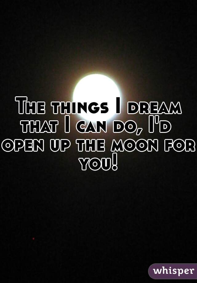 The things I dream
that I can do, I'd 
open up the moon for you! 