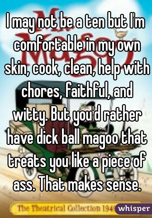 I may not be a ten but I'm comfortable in my own skin, cook, clean, help with chores, faithful, and witty. But you'd rather have dick ball magoo that treats you like a piece of ass. That makes sense.