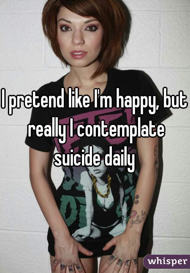 I pretend like I'm happy, but really I contemplate suicide daily 