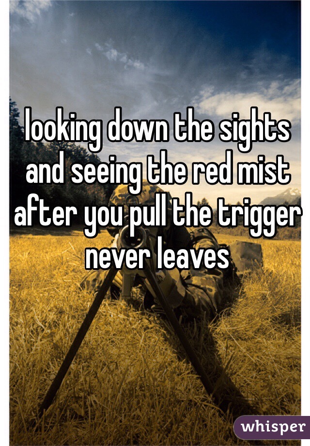 looking down the sights and seeing the red mist after you pull the trigger never leaves